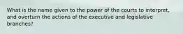 What is the name given to the power of the courts to interpret, and overturn the actions of the executive and legislative branches?