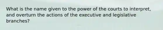 What is the name given to the power of the courts to interpret, and overturn the actions of the executive and legislative branches?