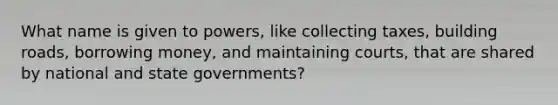 What name is given to powers, like collecting taxes, building roads, borrowing money, and maintaining courts, that are shared by national and state governments?