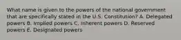 What name is given to the powers of the national government that are specifically stated in the U.S. Constitution? A. Delegated powers B. Implied powers C. Inherent powers D. Reserved powers E. Designated powers