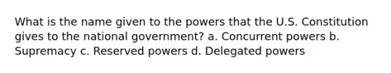 What is the name given to the powers that the U.S. Constitution gives to the national government? a. Concurrent powers b. Supremacy c. Reserved powers d. Delegated powers