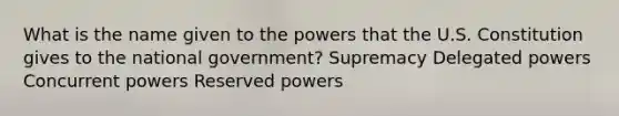 What is the name given to the powers that the U.S. Constitution gives to the national government? Supremacy Delegated powers Concurrent powers Reserved powers