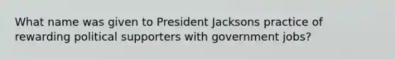 What name was given to President Jacksons practice of rewarding political supporters with government jobs?