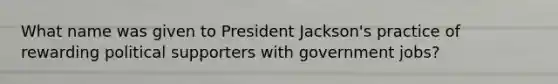 What name was given to President Jackson's practice of rewarding political supporters with government jobs?