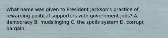 What name was given to President Jackson's practice of rewarding political supporters with government jobs? A. democracy B. mudslinging C. the spoils system D. corrupt bargain