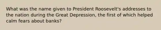 What was the name given to President Roosevelt's addresses to the nation during the Great Depression, the first of which helped calm fears about banks?