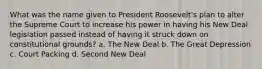 What was the name given to President Roosevelt's plan to alter the Supreme Court to increase his power in having his New Deal legislation passed instead of having it struck down on constitutional grounds? a. The New Deal b. The Great Depression c. Court Packing d. Second New Deal