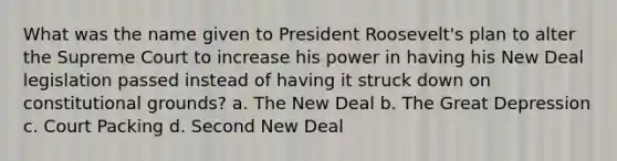 What was the name given to President Roosevelt's plan to alter the Supreme Court to increase his power in having his New Deal legislation passed instead of having it struck down on constitutional grounds? a. The New Deal b. The Great Depression c. Court Packing d. Second New Deal