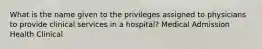 What is the name given to the privileges assigned to physicians to provide clinical services in a hospital? Medical Admission Health Clinical