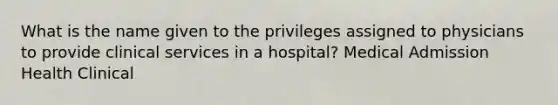 What is the name given to the privileges assigned to physicians to provide clinical services in a hospital? Medical Admission Health Clinical