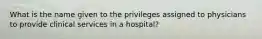 What is the name given to the privileges assigned to physicians to provide clinical services in a hospital?