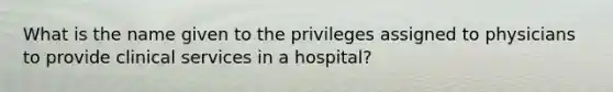 What is the name given to the privileges assigned to physicians to provide clinical services in a hospital?