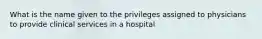 What is the name given to the privileges assigned to physicians to provide clinical services in a hospital