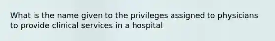 What is the name given to the privileges assigned to physicians to provide clinical services in a hospital