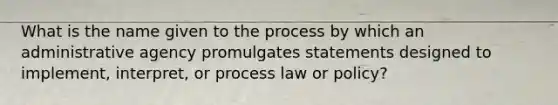 What is the name given to the process by which an administrative agency promulgates statements designed to implement, interpret, or process law or policy?