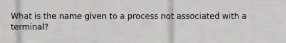 What is the name given to a process not associated with a terminal?