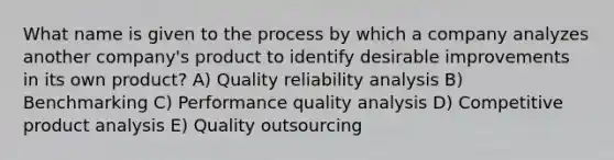 What name is given to the process by which a company analyzes another company's product to identify desirable improvements in its own product? A) Quality reliability analysis B) Benchmarking C) Performance quality analysis D) Competitive product analysis E) Quality outsourcing