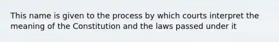 This name is given to the process by which courts interpret the meaning of the Constitution and the laws passed under it