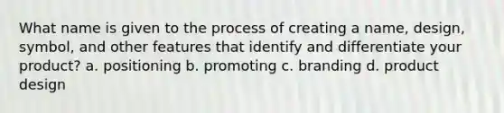 What name is given to the process of creating a name, design, symbol, and other features that identify and differentiate your product? a. positioning b. promoting c. branding d. product design