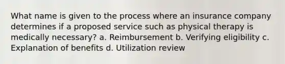 What name is given to the process where an insurance company determines if a proposed service such as physical therapy is medically necessary? a. Reimbursement b. Verifying eligibility c. Explanation of benefits d. Utilization review