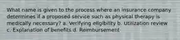 What name is given to the process where an insurance company determines if a proposed service such as physical therapy is medically necessary? a. Verifying eligibility b. Utilization review c. Explanation of benefits d. Reimbursement