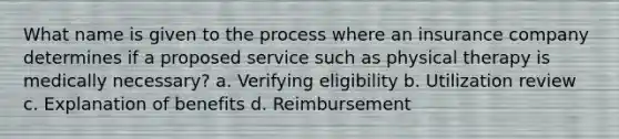 What name is given to the process where an insurance company determines if a proposed service such as physical therapy is medically necessary? a. Verifying eligibility b. Utilization review c. Explanation of benefits d. Reimbursement