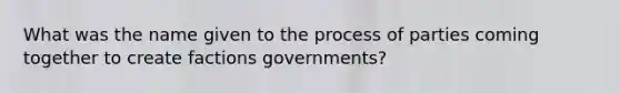 What was the name given to the process of parties coming together to create factions governments?