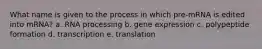 What name is given to the process in which pre-mRNA is edited into mRNA? a. RNA processing b. gene expression c. polypeptide formation d. transcription e. translation