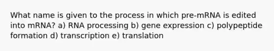 What name is given to the process in which pre-mRNA is edited into mRNA? a) RNA processing b) gene expression c) polypeptide formation d) transcription e) translation