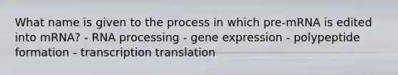 What name is given to the process in which pre-mRNA is edited into mRNA? - RNA processing - gene expression - polypeptide formation - transcription translation