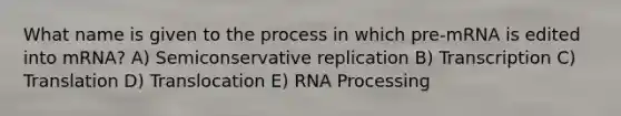 What name is given to the process in which pre-mRNA is edited into mRNA? A) Semiconservative replication B) Transcription C) Translation D) Translocation E) RNA Processing