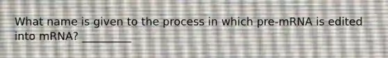 What name is given to the process in which pre-mRNA is edited into mRNA? _________ ​