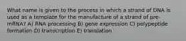 What name is given to the process in which a strand of DNA is used as a template for the manufacture of a strand of pre-mRNA? A) RNA processing B) gene expression C) polypeptide formation D) transcription E) translation