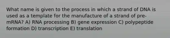 What name is given to the process in which a strand of DNA is used as a template for the manufacture of a strand of pre-mRNA? A) <a href='https://www.questionai.com/knowledge/kapY3KpASG-rna-processing' class='anchor-knowledge'>rna processing</a> B) <a href='https://www.questionai.com/knowledge/kFtiqWOIJT-gene-expression' class='anchor-knowledge'>gene expression</a> C) polypeptide formation D) transcription E) translation