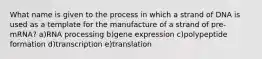 What name is given to the process in which a strand of DNA is used as a template for the manufacture of a strand of pre-mRNA? a)RNA processing b)gene expression c)polypeptide formation d)transcription e)translation