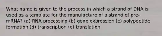 What name is given to the process in which a strand of DNA is used as a template for the manufacture of a strand of pre-mRNA? (a) RNA processing (b) gene expression (c) polypeptide formation (d) transcription (e) translation