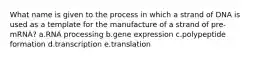 What name is given to the process in which a strand of DNA is used as a template for the manufacture of a strand of pre-mRNA? a.RNA processing b.gene expression c.polypeptide formation d.transcription e.translation