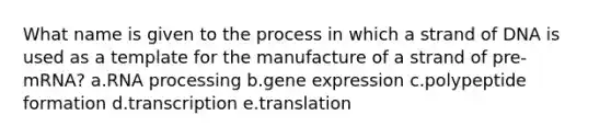 What name is given to the process in which a strand of DNA is used as a template for the manufacture of a strand of pre-mRNA? a.RNA processing b.gene expression c.polypeptide formation d.transcription e.translation