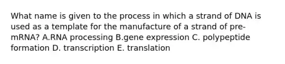 What name is given to the process in which a strand of DNA is used as a template for the manufacture of a strand of pre-mRNA? A.RNA processing B.gene expression C. polypeptide formation D. transcription E. translation