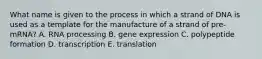 What name is given to the process in which a strand of DNA is used as a template for the manufacture of a strand of pre-mRNA? A. RNA processing B. gene expression C. polypeptide formation D. transcription E. translation