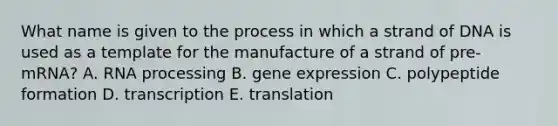 What name is given to the process in which a strand of DNA is used as a template for the manufacture of a strand of pre-mRNA? A. RNA processing B. gene expression C. polypeptide formation D. transcription E. translation