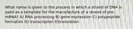 What name is given to the process in which a strand of DNA is used as a template for the manufacture of a strand of pre-mRNA? A) RNA processing B) gene expression C) polypeptide formation D) transcription E)translation