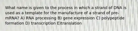 What name is given to the process in which a strand of DNA is used as a template for the manufacture of a strand of pre-mRNA? A) <a href='https://www.questionai.com/knowledge/kapY3KpASG-rna-processing' class='anchor-knowledge'>rna processing</a> B) <a href='https://www.questionai.com/knowledge/kFtiqWOIJT-gene-expression' class='anchor-knowledge'>gene expression</a> C) polypeptide formation D) transcription E)translation