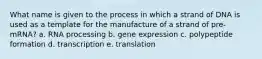 What name is given to the process in which a strand of DNA is used as a template for the manufacture of a strand of pre-mRNA? a. RNA processing b. gene expression c. polypeptide formation d. transcription e. translation