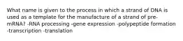 What name is given to the process in which a strand of DNA is used as a template for the manufacture of a strand of pre-mRNA? -RNA processing -gene expression -polypeptide formation -transcription -translation