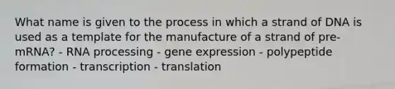 What name is given to the process in which a strand of DNA is used as a template for the manufacture of a strand of pre-mRNA? - RNA processing - gene expression - polypeptide formation - transcription - translation