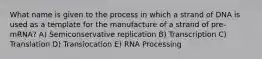 What name is given to the process in which a strand of DNA is used as a template for the manufacture of a strand of pre-mRNA? A) Semiconservative replication B) Transcription C) Translation D) Translocation E) RNA Processing