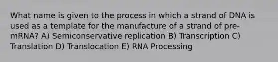 What name is given to the process in which a strand of DNA is used as a template for the manufacture of a strand of pre-mRNA? A) Semiconservative replication B) Transcription C) Translation D) Translocation E) RNA Processing