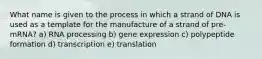 What name is given to the process in which a strand of DNA is used as a template for the manufacture of a strand of pre-mRNA? a) RNA processing b) gene expression c) polypeptide formation d) transcription e) translation