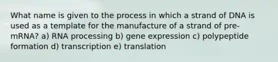 What name is given to the process in which a strand of DNA is used as a template for the manufacture of a strand of pre-mRNA? a) RNA processing b) gene expression c) polypeptide formation d) transcription e) translation